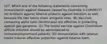 127. Which one of the following statements concerning immunization against diseases caused by clostridia is CORRECT? (A) Antitoxin against tetanus protects against botulism as well, because the two toxins share antigenic sites. (B) Vaccines containing alpha toxin (lecithinase) are effective in protecting against gas gangrene. (C) The toxoid vaccine against Clostridium difficile infection should be administered to immunocompromised patients. (D) Immunization with tetanus toxoid induces effective protection against tetanus toxin.