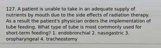 127. A patient is unable to take in an adequate supply of nutrients by mouth due to the side effects of radiation therapy. As a result the patient's physician orders the implementation of tube feeding. What type of tube is most commonly used for short-term feeding? 1. endobronchial 2. nasogastric 3. oropharyngeal 4. tracheostomy