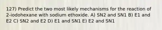 127) Predict the two most likely mechanisms for the reaction of 2-iodohexane with sodium ethoxide. A) SN2 and SN1 B) E1 and E2 C) SN2 and E2 D) E1 and SN1 E) E2 and SN1