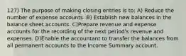 127) The purpose of making closing entries is to: A) Reduce the number of expense accounts. B) Establish new balances in the balance sheet accounts. C)Prepare revenue and expense accounts for the recording of the next period's revenue and expenses. D)Enable the accountant to transfer the balances from all permanent accounts to the Income Summary account.