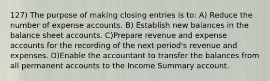 127) The purpose of making closing entries is to: A) Reduce the number of expense accounts. B) Establish new balances in the balance sheet accounts. C)Prepare revenue and expense accounts for the recording of the next period's revenue and expenses. D)Enable the accountant to transfer the balances from all permanent accounts to the Income Summary account.