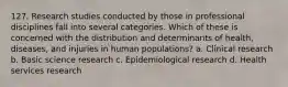 127. Research studies conducted by those in professional disciplines fall into several categories. Which of these is concerned with the distribution and determinants of health, diseases, and injuries in human populations? a. Clinical research b. Basic science research c. Epidemiological research d. Health services research