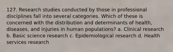 127. Research studies conducted by those in professional disciplines fall into several categories. Which of these is concerned with the distribution and determinants of health, diseases, and injuries in human populations? a. Clinical research b. Basic science research c. Epidemiological research d. Health services research