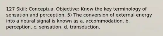 127 Skill: Conceptual Objective: Know the key terminology of sensation and perception. 5) The conversion of external energy into a neural signal is known as a. accommodation. b. perception. c. sensation. d. transduction.