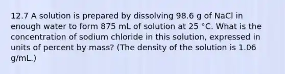 12.7 A solution is prepared by dissolving 98.6 g of NaCl in enough water to form 875 mL of solution at 25 °C. What is the concentration of sodium chloride in this solution, expressed in units of percent by mass? (The density of the solution is 1.06 g/mL.)