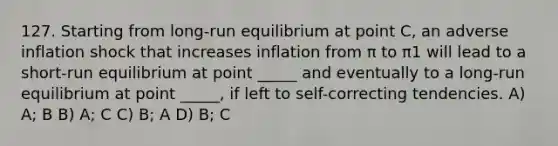 127. Starting from long-run equilibrium at point C, an adverse inflation shock that increases inflation from π to π1 will lead to a short-run equilibrium at point _____ and eventually to a long-run equilibrium at point _____, if left to self-correcting tendencies. A) A; B B) A; C C) B; A D) B; C