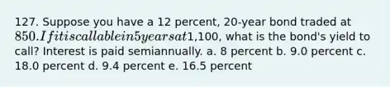 127. Suppose you have a 12 percent, 20-year bond traded at 850. If it is callable in 5 years at1,100, what is the bond's yield to call? Interest is paid semiannually. a. 8 percent b. 9.0 percent c. 18.0 percent d. 9.4 percent e. 16.5 percent