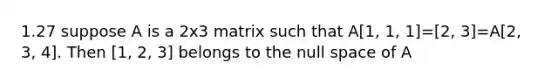 1.27 suppose A is a 2x3 matrix such that A[1, 1, 1]=[2, 3]=A[2, 3, 4]. Then [1, 2, 3] belongs to the null space of A