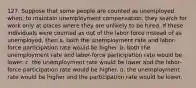 127. Suppose that some people are counted as unemployed when, to maintain unemployment compensation, they search for work only at places where they are unlikely to be hired. If these individuals were counted as out of the labor force instead of as unemployed, then a. both the unemployment rate and labor-force participation rate would be higher. b. both the unemployment rate and labor-force participation rate would be lower. c. the unemployment rate would be lower and the labor-force participation rate would be higher. d. the unemployment rate would be higher and the participation rate would be lower.