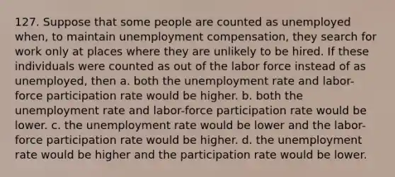 127. Suppose that some people are counted as unemployed when, to maintain unemployment compensation, they search for work only at places where they are unlikely to be hired. If these individuals were counted as out of the labor force instead of as unemployed, then a. both the <a href='https://www.questionai.com/knowledge/kh7PJ5HsOk-unemployment-rate' class='anchor-knowledge'>unemployment rate</a> and labor-force participation rate would be higher. b. both the unemployment rate and labor-force participation rate would be lower. c. the unemployment rate would be lower and the labor-force participation rate would be higher. d. the unemployment rate would be higher and the participation rate would be lower.