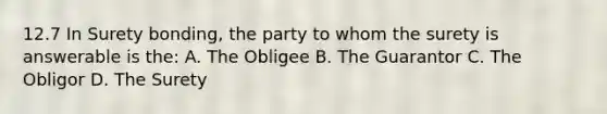 12.7 In Surety bonding, the party to whom the surety is answerable is the: A. The Obligee B. The Guarantor C. The Obligor D. The Surety