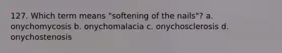 127. Which term means "softening of the nails"? a. onychomycosis b. onychomalacia c. onychosclerosis d. onychostenosis