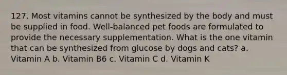 127. Most vitamins cannot be synthesized by the body and must be supplied in food. Well-balanced pet foods are formulated to provide the necessary supplementation. What is the one vitamin that can be synthesized from glucose by dogs and cats? a. Vitamin A b. Vitamin B6 c. Vitamin C d. Vitamin K