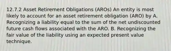 12.7.2 Asset Retirement Obligations (AROs) An entity is most likely to account for an asset retirement obligation (ARO) by A. Recognizing a liability equal to the sum of the net undiscounted future cash flows associated with the ARO. B. Recognizing the fair value of the liability using an expected present value technique.