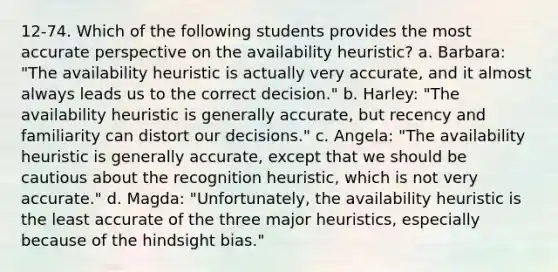 12-74. Which of the following students provides the most accurate perspective on the availability heuristic? a. Barbara: "The availability heuristic is actually very accurate, and it almost always leads us to the correct decision." b. Harley: "The availability heuristic is generally accurate, but recency and familiarity can distort our decisions." c. Angela: "The availability heuristic is generally accurate, except that we should be cautious about the recognition heuristic, which is not very accurate." d. Magda: "Unfortunately, the availability heuristic is the least accurate of the three major heuristics, especially because of the hindsight bias."