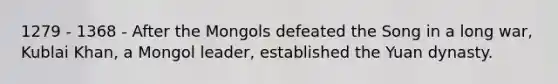 1279 - 1368 - After the Mongols defeated the Song in a long war, Kublai Khan, a Mongol leader, established the <a href='https://www.questionai.com/knowledge/k6rPyBe0VS-yuan-dynasty' class='anchor-knowledge'>yuan dynasty</a>.