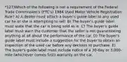 *127)Which of the following is not a requirement of the Federal Trade Commission's (FTC's) 1984 Used Motor Vehicle Registration Rule? A) A dealer must attach a buyer's guide label to any used car he or she is attempting to sell. B) The buyer's guide label must state that the car is being sold as is. C) The buyer's guide label must warn the customer that the seller is not guaranteeing anything at all about the performance of the car. D) The buyer's guide label must include a suggestion for the buyer to obtain an inspection of the used car before any decision to purchase. E) The buyer's guide label must include notice of a 30-day or 3,000-mile (whichever comes first) warranty on the car.