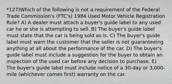 *127)Which of the following is not a requirement of the Federal Trade Commission's (FTC's) 1984 Used Motor Vehicle Registration Rule? A) A dealer must attach a buyer's guide label to any used car he or she is attempting to sell. B) The buyer's guide label must state that the car is being sold as is. C) The buyer's guide label must warn the customer that the seller is not guaranteeing anything at all about the performance of the car. D) The buyer's guide label must include a suggestion for the buyer to obtain an inspection of the used car before any decision to purchase. E) The buyer's guide label must include notice of a 30-day or 3,000-mile (whichever comes first) warranty on the car.