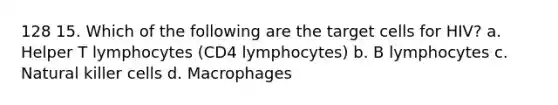 128 15. Which of the following are the target cells for HIV? a. Helper T lymphocytes (CD4 lymphocytes) b. B lymphocytes c. Natural killer cells d. Macrophages