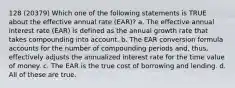 128 (20379) Which one of the following statements is TRUE about the effective annual rate (EAR)? a. The effective annual interest rate (EAR) is defined as the annual growth rate that takes compounding into account. b. The EAR conversion formula accounts for the number of compounding periods and, thus, effectively adjusts the annualized interest rate for the time value of money. c. The EAR is the true cost of borrowing and lending. d. All of these are true.