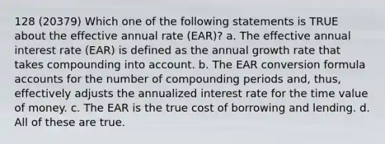 128 (20379) Which one of the following statements is TRUE about the effective annual rate (EAR)? a. The effective annual interest rate (EAR) is defined as the annual growth rate that takes compounding into account. b. The EAR conversion formula accounts for the number of compounding periods and, thus, effectively adjusts the annualized interest rate for the time value of money. c. The EAR is the true cost of borrowing and lending. d. All of these are true.