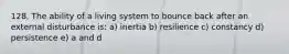 128. The ability of a living system to bounce back after an external disturbance is: a) inertia b) resilience c) constancy d) persistence e) a and d