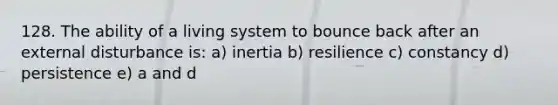 128. The ability of a living system to bounce back after an external disturbance is: a) inertia b) resilience c) constancy d) persistence e) a and d