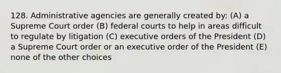 128. Administrative agencies are generally created by: (A) a Supreme Court order (B) <a href='https://www.questionai.com/knowledge/kzzdxYQ4u6-federal-courts' class='anchor-knowledge'>federal courts</a> to help in areas difficult to regulate by litigation (C) executive orders of the President (D) a Supreme Court order or an executive order of the President (E) none of the other choices