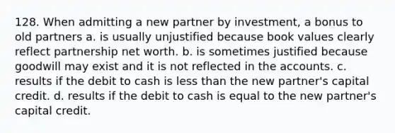 128. When admitting a new partner by investment, a bonus to old partners a. is usually unjustified because book values clearly reflect partnership net worth. b. is sometimes justified because goodwill may exist and it is not reflected in the accounts. c. results if the debit to cash is less than the new partner's capital credit. d. results if the debit to cash is equal to the new partner's capital credit.