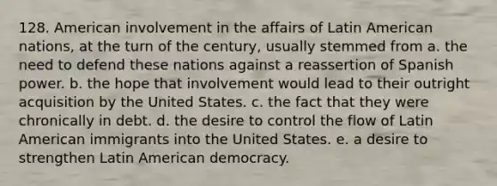 128. American involvement in the affairs of Latin American nations, at the turn of the century, usually stemmed from a. the need to defend these nations against a reassertion of Spanish power. b. the hope that involvement would lead to their outright acquisition by the United States. c. the fact that they were chronically in debt. d. the desire to control the flow of Latin American immigrants into the United States. e. a desire to strengthen Latin American democracy.