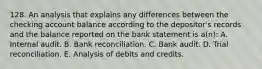 128. An analysis that explains any differences between the checking account balance according to the depositor's records and the balance reported on the bank statement is a(n): A. Internal audit. B. Bank reconciliation. C. Bank audit. D. Trial reconciliation. E. Analysis of debits and credits.