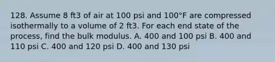 128. Assume 8 ft3 of air at 100 psi and 100°F are compressed isothermally to a volume of 2 ft3. For each end state of the process, find the bulk modulus. A. 400 and 100 psi B. 400 and 110 psi C. 400 and 120 psi D. 400 and 130 psi