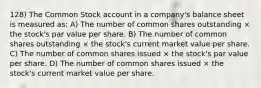 128) The Common Stock account in a company's balance sheet is measured as: A) The number of common shares outstanding × the stock's par value per share. B) The number of common shares outstanding × the stock's current market value per share. C) The number of common shares issued × the stock's par value per share. D) The number of common shares issued × the stock's current market value per share.