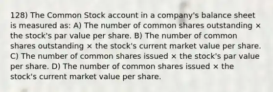 128) The Common Stock account in a company's balance sheet is measured as: A) The number of common shares outstanding × the stock's par value per share. B) The number of common shares outstanding × the stock's current market value per share. C) The number of common shares issued × the stock's par value per share. D) The number of common shares issued × the stock's current market value per share.