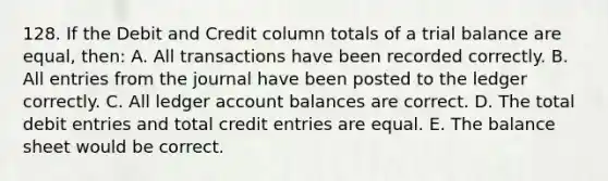 128. If the Debit and Credit column totals of a trial balance are equal, then: A. All transactions have been recorded correctly. B. All entries from the journal have been posted to the ledger correctly. C. All ledger account balances are correct. D. The total debit entries and total credit entries are equal. E. The balance sheet would be correct.