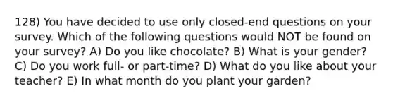 128) You have decided to use only closed-end questions on your survey. Which of the following questions would NOT be found on your survey? A) Do you like chocolate? B) What is your gender? C) Do you work full- or part-time? D) What do you like about your teacher? E) In what month do you plant your garden?