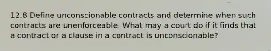 12.8 Define unconscionable contracts and determine when such contracts are unenforceable. What may a court do if it finds that a contract or a clause in a contract is unconscionable?