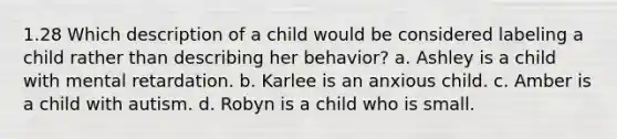 1.28 Which description of a child would be considered labeling a child rather than describing her behavior? a. Ashley is a child with mental retardation. b. Karlee is an anxious child. c. Amber is a child with autism. d. Robyn is a child who is small.