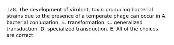 128. The development of virulent, toxin-producing bacterial strains due to the presence of a temperate phage can occur in A. bacterial conjugation. B. transformation. C. generalized transduction. D. specialized transduction. E. All of the choices are correct.