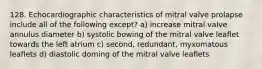 128. Echocardiographic characteristics of mitral valve prolapse include all of the following except? a) increase mitral valve annulus diameter b) systolic bowing of the mitral valve leaflet towards the left atrium c) second, redundant, myxomatous leaflets d) diastolic doming of the mitral valve leaflets