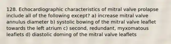 128. Echocardiographic characteristics of mitral valve prolapse include all of the following except? a) increase mitral valve annulus diameter b) systolic bowing of the mitral valve leaflet towards the left atrium c) second, redundant, myxomatous leaflets d) diastolic doming of the mitral valve leaflets