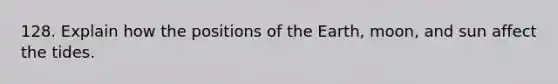 128. Explain how the positions of the Earth, moon, and sun affect the tides.