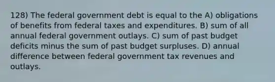 128) The federal government debt is equal to the A) obligations of benefits from federal taxes and expenditures. B) sum of all annual federal government outlays. C) sum of past budget deficits minus the sum of past budget surpluses. D) annual difference between federal government tax revenues and outlays.