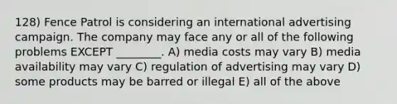 128) Fence Patrol is considering an international advertising campaign. The company may face any or all of the following problems EXCEPT ________. A) media costs may vary B) media availability may vary C) regulation of advertising may vary D) some products may be barred or illegal E) all of the above