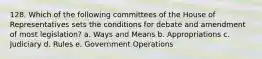 128. Which of the following committees of the House of Representatives sets the conditions for debate and amendment of most legislation? a. Ways and Means b. Appropriations c. Judiciary d. Rules e. Government Operations