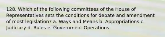 128. Which of the following committees of the House of Representatives sets the conditions for debate and amendment of most legislation? a. Ways and Means b. Appropriations c. Judiciary d. Rules e. Government Operations