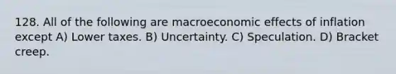 128. All of the following are macroeconomic effects of inflation except A) Lower taxes. B) Uncertainty. C) Speculation. D) Bracket creep.