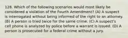 128. Which of the following scenarios would most likely be considered a violation of the Fourth Amendment? (A) A suspect is interrogated without being informed of the right to an attorney. (B) A person is tried twice for the same crime. (C) A suspect's cell phone is analyzed by police before a warrant is issued. (D) A person is prosecuted for a federal crime without a jury.