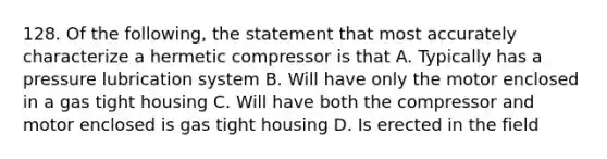 128. Of the following, the statement that most accurately characterize a hermetic compressor is that A. Typically has a pressure lubrication system B. Will have only the motor enclosed in a gas tight housing C. Will have both the compressor and motor enclosed is gas tight housing D. Is erected in the field