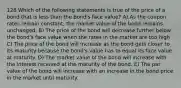 128 Which of the following statements is true of the price of a bond that is less than the bond's face value? A) As the coupon rates remain constant, the market value of the bond remains unchanged. B) The price of the bond will decrease further below the bond's face value when the rates in the market are too high C) The price of the bond will increase as the bond gets closer to its maturity because the bond's value has to equal its face value at maturity. D) The market value of the bond will increase with the interest received at the maturity of the bond. E) The par value of the bond will increase with an increase in the bond price in the market until maturity.